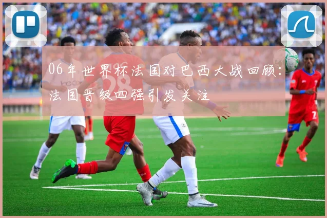 06年世界杯法国对巴西大战回顾：法国晋级四强引发关注