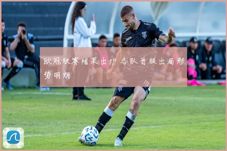 欧冠联赛结果出炉 各队晋级出局形势明朗
