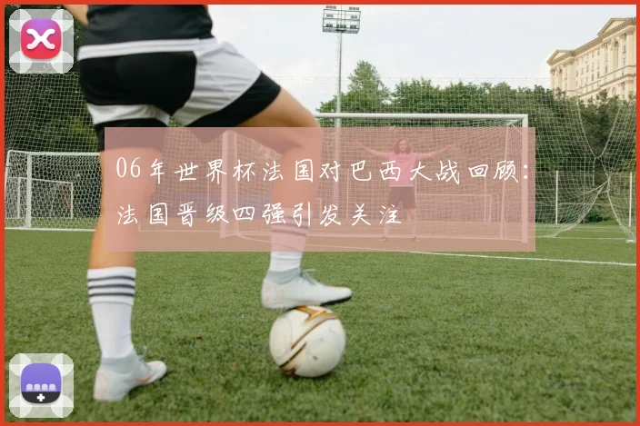 06年世界杯法国对巴西大战回顾:法国晋级四强引发关注