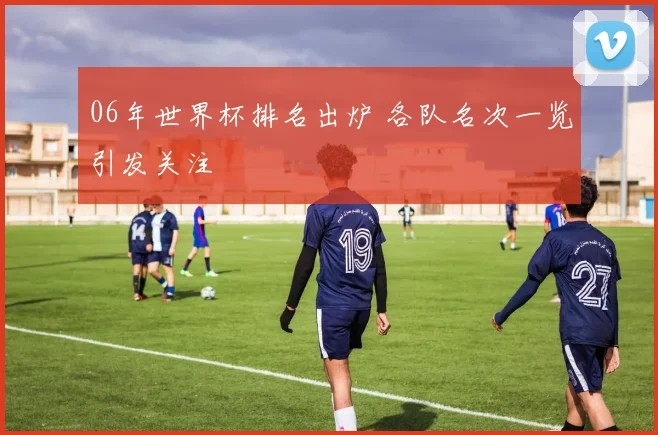 06年世界杯排名出炉 各队名次一览引发关注