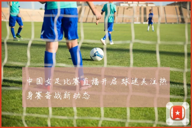中国女足比赛直播开启 球迷关注热身赛备战新动态