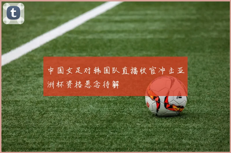 中国女足对韩国队直播收官冲击亚洲杯资格悬念待解