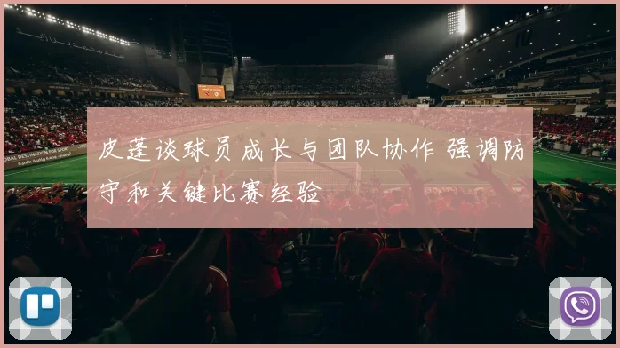 皮蓬谈球员成长与团队协作 强调防守和关键比赛经验