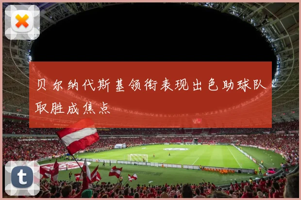 贝尔纳代斯基领衔表现出色助球队取胜成焦点