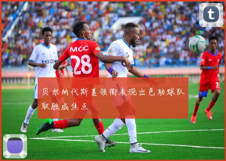 贝尔纳代斯基领衔表现出色助球队取胜成焦点