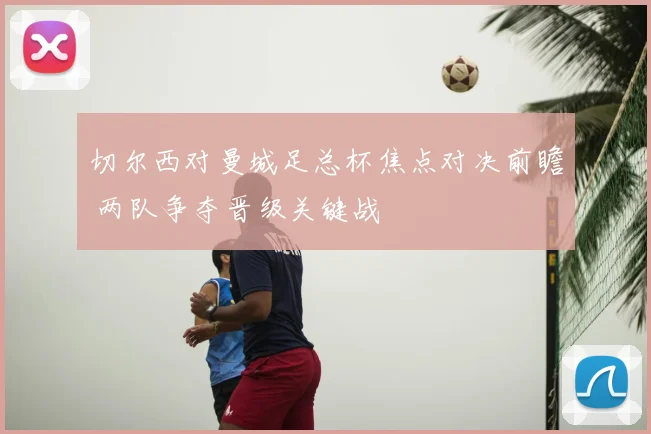 切尔西对曼城足总杯焦点对决前瞻 两队争夺晋级关键战