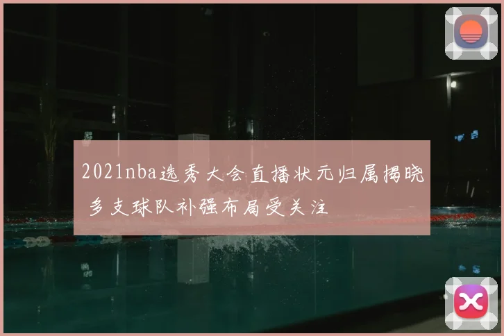 2021nba选秀大会直播状元归属揭晓 多支球队补强布局受关注
