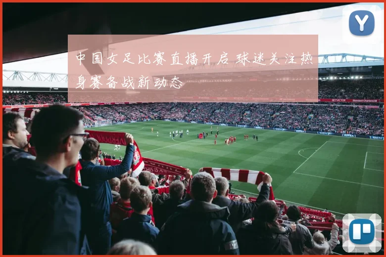 中国女足比赛直播开启 球迷关注热身赛备战新动态