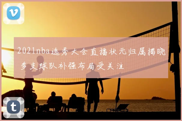 2021nba选秀大会直播状元归属揭晓 多支球队补强布局受关注