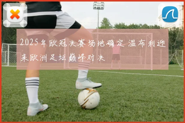 2025年欧冠决赛场地确定 温布利迎来欧洲足坛巅峰对决