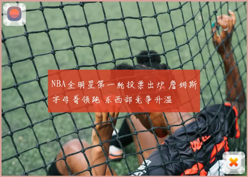 NBA全明星第一轮投票出炉 詹姆斯字母哥领跑 东西部竞争升温