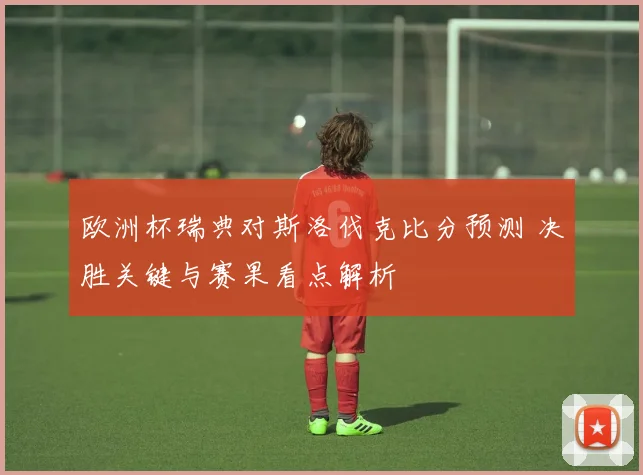 欧洲杯瑞典对斯洛伐克比分预测 决胜关键与赛果看点解析
