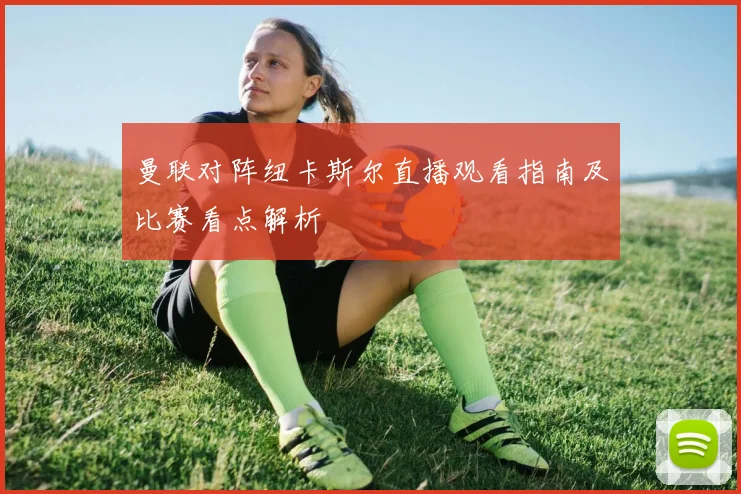 曼联对阵纽卡斯尔直播观看指南及比赛看点解析