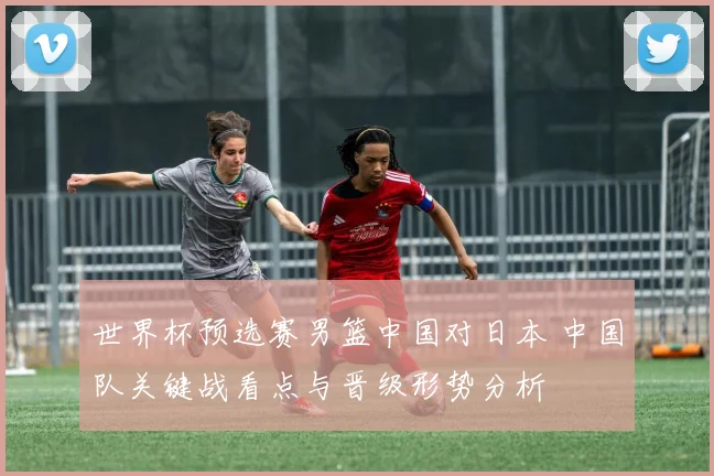 世界杯预选赛男篮中国对日本 中国队关键战看点与晋级形势分析